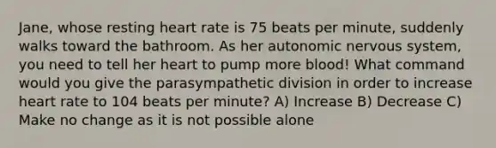 Jane, whose resting heart rate is 75 beats per minute, suddenly walks toward the bathroom. As her autonomic <a href='https://www.questionai.com/knowledge/kThdVqrsqy-nervous-system' class='anchor-knowledge'>nervous system</a>, you need to tell her heart to pump more blood! What command would you give the parasympathetic division in order to increase heart rate to 104 beats per minute? A) Increase B) Decrease C) Make no change as it is not possible alone