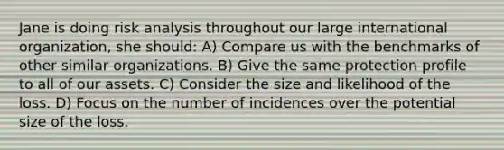 Jane is doing risk analysis throughout our large international organization, she should: A) Compare us with the benchmarks of other similar organizations. B) Give the same protection profile to all of our assets. C) Consider the size and likelihood of the loss. D) Focus on the number of incidences over the potential size of the loss.