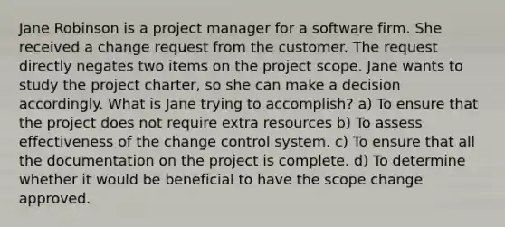 Jane Robinson is a project manager for a software firm. She received a change request from the customer. The request directly negates two items on the project scope. Jane wants to study the project charter, so she can make a decision accordingly. What is Jane trying to accomplish? a) To ensure that the project does not require extra resources b) To assess effectiveness of the change control system. c) To ensure that all the documentation on the project is complete. d) To determine whether it would be beneficial to have the scope change approved.