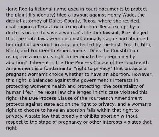 -Jane Roe (a fictional name used in court documents to protect the plaintiff's identity) filed a lawsuit against Henry Wade, the district attorney of Dallas County, Texas, where she resided, challenging a Texas law making abortion illegal except by a doctor's orders to save a woman's life -her lawsuit, Roe alleged that the state laws were unconstitutionally vague and abridged her right of personal privacy, protected by the First, Fourth, Fifth, Ninth, and Fourteenth Amendments -Does the Constitution recognize a woman's right to terminate her pregnancy by abortion? -Inherent in the Due Process Clause of the Fourteenth Amendment is a fundamental "right to privacy" that protects a pregnant woman's choice whether to have an abortion. However, this right is balanced against the government's interests in protecting women's health and protecting "the potentiality of human life." The Texas law challenged in this case violated this right -The Due Process Clause of the Fourteenth Amendment protects against state action the right to privacy, and a woman's right to choose to have an abortion falls within that right to privacy. A state law that broadly prohibits abortion without respect to the stage of pregnancy or other interests violates that right