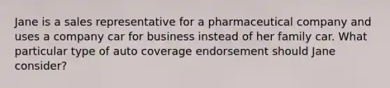 Jane is a sales representative for a pharmaceutical company and uses a company car for business instead of her family car. What particular type of auto coverage endorsement should Jane consider?