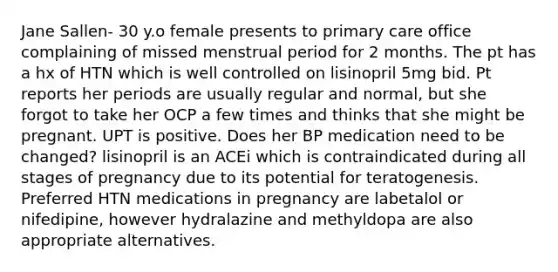 Jane Sallen- 30 y.o female presents to primary care office complaining of missed menstrual period for 2 months. The pt has a hx of HTN which is well controlled on lisinopril 5mg bid. Pt reports her periods are usually regular and normal, but she forgot to take her OCP a few times and thinks that she might be pregnant. UPT is positive. Does her BP medication need to be changed? lisinopril is an ACEi which is contraindicated during all stages of pregnancy due to its potential for teratogenesis. Preferred HTN medications in pregnancy are labetalol or nifedipine, however hydralazine and methyldopa are also appropriate alternatives.