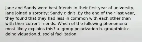 Jane and Sandy were best friends in their first year of university. Jane joined a sorority; Sandy didn't. By the end of their last year, they found that they had less in common with each other than with their current friends. Which of the following phenomena most likely explains this? a. group polarization b. groupthink c. deindividuation d. social facilitation