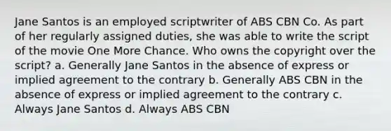 Jane Santos is an employed scriptwriter of ABS CBN Co. As part of her regularly assigned duties, she was able to write the script of the movie One More Chance. Who owns the copyright over the script? a. Generally Jane Santos in the absence of express or implied agreement to the contrary b. Generally ABS CBN in the absence of express or implied agreement to the contrary c. Always Jane Santos d. Always ABS CBN