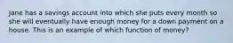 Jane has a savings account into which she puts every month so she will eventually have enough money for a down payment on a house. This is an example of which function of money?