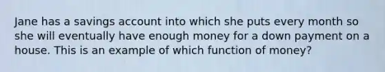 Jane has a savings account into which she puts every month so she will eventually have enough money for a down payment on a house. This is an example of which function of money?