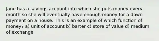 Jane has a savings account into which she puts money every month so she will eventually have enough money for a down payment on a house. This is an example of which function of money? a) unit of account b) barter c) store of value d) medium of exchange