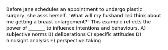 Before Jane schedules an appointment to undergo plastic surgery, she asks herself, "What will my husband Ted think about me getting a breast enlargement?" This example reflects the power of _______ to influence intentions and behaviours. A) subjective norms B) deliberations C) specific attitudes D) hindsight analysis E) perspective-taking