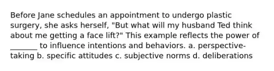 Before Jane schedules an appointment to undergo plastic surgery, she asks herself, "But what will my husband Ted think about me getting a face lift?" This example reflects the power of _______ to influence intentions and behaviors. a. perspective-taking b. specific attitudes c. subjective norms d. deliberations