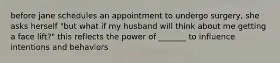 before jane schedules an appointment to undergo surgery, she asks herself "but what if my husband will think about me getting a face lift?" this reflects the power of _______ to influence intentions and behaviors