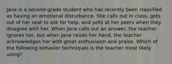 Jane is a second-grade student who has recently been classified as having an emotional disturbance. She calls out in class, gets out of her seat to ask for help, and yells at her peers when they disagree with her. When Jane calls out an answer, the teacher ignores her, but when Jane raises her hand, the teacher acknowledges her with great enthusiasm and praise. Which of the following behavior techniques is the teacher most likely using?