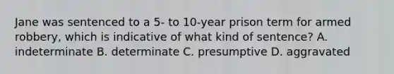 Jane was sentenced to a 5- to 10-year prison term for armed robbery, which is indicative of what kind of sentence? A. indeterminate B. determinate C. presumptive D. aggravated