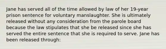 Jane has served all of the time allowed by law of her 19-year prison sentence for voluntary manslaughter. She is ultimately released without any consideration from the parole board because the law stipulates that she be released since she has served the entire sentence that she is required to serve. Jane has been released through: