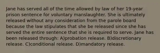 Jane has served all of the time allowed by law of her 19-year prison sentence for voluntary manslaughter. She is ultimately released without any consideration from the parole board because the law stipulates that she be released since she has served the entire sentence that she is required to serve. Jane has been released through: A)probation release. B)discretionary release. C)conditional release. D)mandatory release.