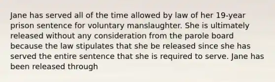 Jane has served all of the time allowed by law of her 19-year prison sentence for voluntary manslaughter. She is ultimately released without any consideration from the parole board because the law stipulates that she be released since she has served the entire sentence that she is required to serve. Jane has been released through