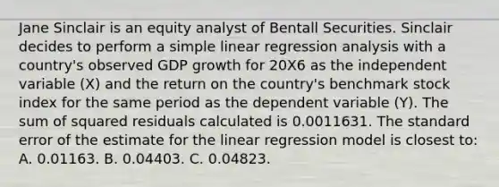 Jane Sinclair is an equity analyst of Bentall Securities. Sinclair decides to perform a simple linear regression analysis with a country's observed GDP growth for 20X6 as the independent variable (X) and the return on the country's benchmark stock index for the same period as the dependent variable (Y). The sum of squared residuals calculated is 0.0011631. The standard error of the estimate for the linear regression model is closest to: A. 0.01163. B. 0.04403. C. 0.04823.