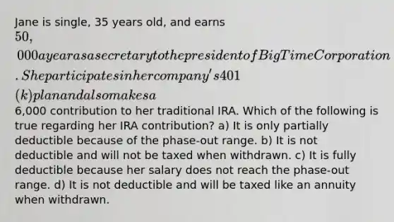 Jane is single, 35 years old, and earns 50,000 a year as a secretary to the president of Big Time Corporation. She participates in her company's 401(k) plan and also makes a6,000 contribution to her traditional IRA. Which of the following is true regarding her IRA contribution? a) It is only partially deductible because of the phase-out range. b) It is not deductible and will not be taxed when withdrawn. c) It is fully deductible because her salary does not reach the phase-out range. d) It is not deductible and will be taxed like an annuity when withdrawn.