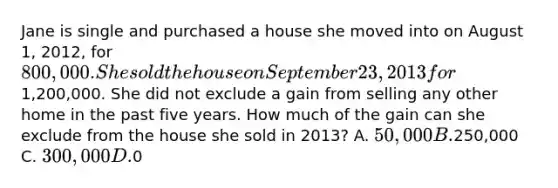 Jane is single and purchased a house she moved into on August 1, 2012, for 800,000. She sold the house on September 23, 2013 for1,200,000. She did not exclude a gain from selling any other home in the past five years. How much of the gain can she exclude from the house she sold in 2013? A. 50,000 B.250,000 C. 300,000 D.0