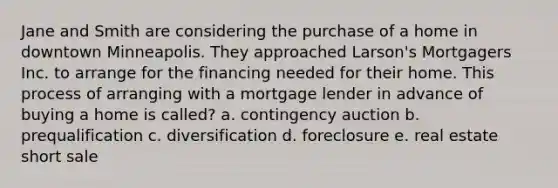 Jane and Smith are considering the purchase of a home in downtown Minneapolis. They approached Larson's Mortgagers Inc. to arrange for the financing needed for their home. This process of arranging with a mortgage lender in advance of buying a home is called? a. contingency auction b. prequalification c. diversification d. foreclosure e. real estate short sale