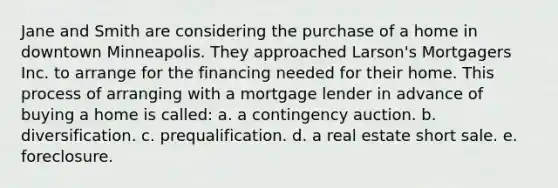 Jane and Smith are considering the purchase of a home in downtown Minneapolis. They approached Larson's Mortgagers Inc. to arrange for the financing needed for their home. This process of arranging with a mortgage lender in advance of buying a home is called: a. a contingency auction. b. diversification. c. prequalification. d. a real estate short sale. e. foreclosure.