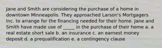 Jane and Smith are considering the purchase of a home in downtown Minneapolis. They approached Larson's Mortgagers Inc. to arrange for the financing needed for their home. Jane and Smith have made use of _____ in the purchase of their home a. ​a real estate short sale b. ​an insurance c. ​an earnest money deposit d. ​a prequalification e. ​a contingency clause