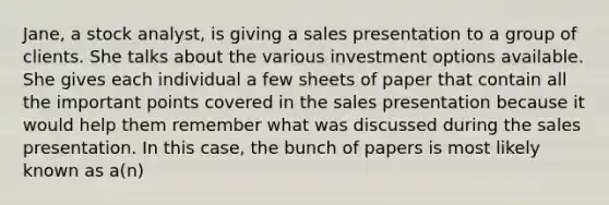 Jane, a stock analyst, is giving a sales presentation to a group of clients. She talks about the various investment options available. She gives each individual a few sheets of paper that contain all the important points covered in the sales presentation because it would help them remember what was discussed during the sales presentation. In this case, the bunch of papers is most likely known as a(n)