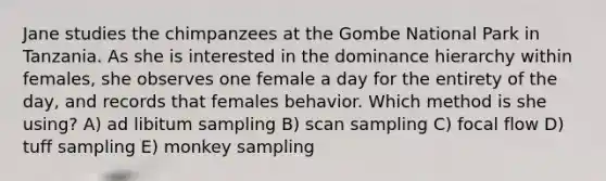 Jane studies the chimpanzees at the Gombe National Park in Tanzania. As she is interested in the dominance hierarchy within females, she observes one female a day for the entirety of the day, and records that females behavior. Which method is she using? A) ad libitum sampling B) scan sampling C) focal flow D) tuff sampling E) monkey sampling