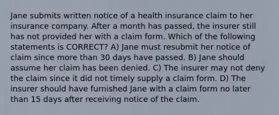 Jane submits written notice of a health insurance claim to her insurance company. After a month has passed, the insurer still has not provided her with a claim form. Which of the following statements is CORRECT? A) Jane must resubmit her notice of claim since more than 30 days have passed. B) Jane should assume her claim has been denied. C) The insurer may not deny the claim since it did not timely supply a claim form. D) The insurer should have furnished Jane with a claim form no later than 15 days after receiving notice of the claim.