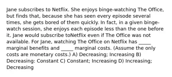 Jane subscribes to Netflix. She enjoys binge-watching The Office, but finds that, because she has seen every episode several times, she gets bored of them quickly. In fact, in a given binge-watch session, she enjoys each episode less than the one before it. Jane would subscribe toNetflix even if The Office was not available. For Jane, watching The Office on Netflix has _____ marginal benefits and _____ marginal costs. (Assume the only costs are monetary costs.) A) Decreasing; Increasing B) Decreasing: Constant C) Constant; Increasing D) Increasing; Decreasing