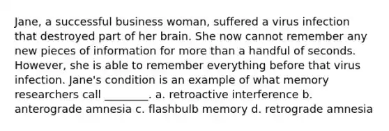 Jane, a successful business woman, suffered a virus infection that destroyed part of her brain. She now cannot remember any new pieces of information for more than a handful of seconds. However, she is able to remember everything before that virus infection. Jane's condition is an example of what memory researchers call ________. a. retroactive interference b. anterograde amnesia c. flashbulb memory d. retrograde amnesia