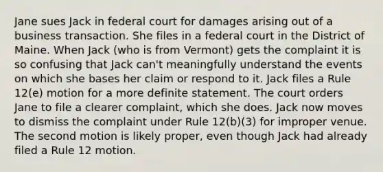 Jane sues Jack in federal court for damages arising out of a business transaction. She files in a federal court in the District of Maine. When Jack (who is from Vermont) gets the complaint it is so confusing that Jack can't meaningfully understand the events on which she bases her claim or respond to it. Jack files a Rule 12(e) motion for a more definite statement. The court orders Jane to file a clearer complaint, which she does. Jack now moves to dismiss the complaint under Rule 12(b)(3) for improper venue. The second motion is likely proper, even though Jack had already filed a Rule 12 motion.