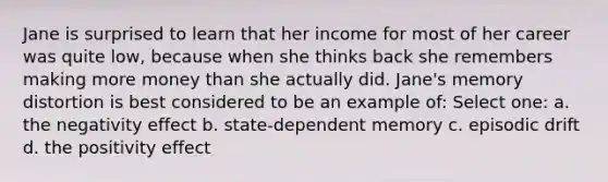 Jane is surprised to learn that her income for most of her career was quite low, because when she thinks back she remembers making more money than she actually did. Jane's memory distortion is best considered to be an example of: Select one: a. the negativity effect b. state-dependent memory c. episodic drift d. the positivity effect