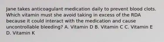 Jane takes anticoagulant medication daily to prevent blood clots. Which vitamin must she avoid taking in excess of the RDA because it could interact with the medication and cause uncontrollable bleeding? A. Vitamin D B. Vitamin C C. Vitamin E D. Vitamin K