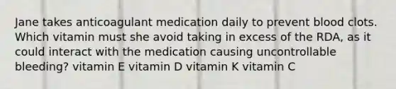 Jane takes anticoagulant medication daily to prevent blood clots. Which vitamin must she avoid taking in excess of the RDA, as it could interact with the medication causing uncontrollable bleeding? vitamin E vitamin D vitamin K vitamin C