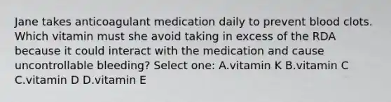 Jane takes anticoagulant medication daily to prevent blood clots. Which vitamin must she avoid taking in excess of the RDA because it could interact with the medication and cause uncontrollable bleeding? Select one: A.vitamin K B.vitamin C C.vitamin D D.vitamin E