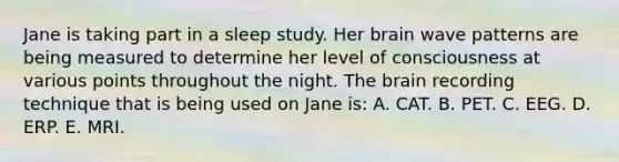 Jane is taking part in a sleep study. Her brain wave patterns are being measured to determine her level of consciousness at various points throughout the night. The brain recording technique that is being used on Jane is: A. CAT. B. PET. C. EEG. D. ERP. E. MRI.