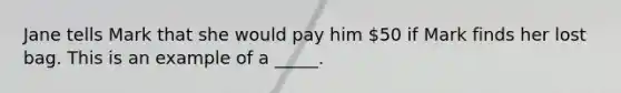 Jane tells Mark that she would pay him 50 if Mark finds her lost bag. This is an example of a _____.