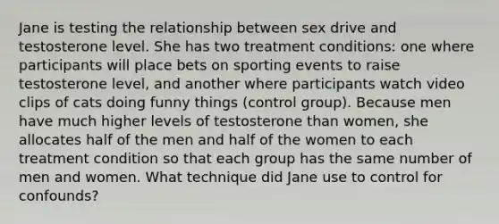 Jane is testing the relationship between sex drive and testosterone level. She has two treatment conditions: one where participants will place bets on sporting events to raise testosterone level, and another where participants watch video clips of cats doing funny things (control group). Because men have much higher levels of testosterone than women, she allocates half of the men and half of the women to each treatment condition so that each group has the same number of men and women. What technique did Jane use to control for confounds?