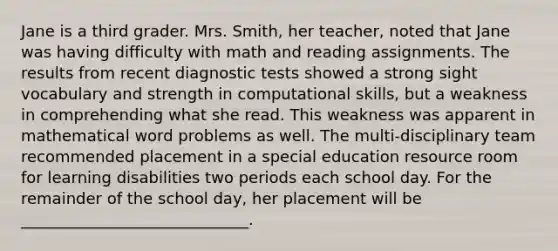 Jane is a third grader. Mrs. Smith, her teacher, noted that Jane was having difficulty with math and reading assignments. The results from recent diagnostic tests showed a strong sight vocabulary and strength in computational skills, but a weakness in comprehending what she read. This weakness was apparent in mathematical word problems as well. The multi-disciplinary team recommended placement in a special education resource room for learning disabilities two periods each school day. For the remainder of the school day, her placement will be _____________________________.