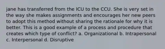 jane has transferred from the ICU to the CCU. She is very set in the way she makes assignments and encourages her new peers to adopt this method without sharing the rationale for why it is better. This is a good example of a process and procedure that creates which type of conflict? a. Organizational b. Intrapersonal c. Interpersonal d. Disruptive