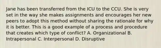 Jane has been transferred from the ICU to the CCU. She is very set in the way she makes assignments and encourages her new peers to adopt this method without sharing the rationale for why it is better. This is a good example of a process and procedure that creates which type of conflict? A. Organizational B. Intrapersonal C. Interpersonal D. Disruptive