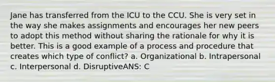 Jane has transferred from the ICU to the CCU. She is very set in the way she makes assignments and encourages her new peers to adopt this method without sharing the rationale for why it is better. This is a good example of a process and procedure that creates which type of conflict? a. Organizational b. Intrapersonal c. Interpersonal d. DisruptiveANS: C