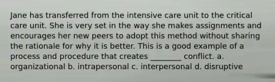 Jane has transferred from the intensive care unit to the critical care unit. She is very set in the way she makes assignments and encourages her new peers to adopt this method without sharing the rationale for why it is better. This is a good example of a process and procedure that creates ________ conflict. a. organizational b. intrapersonal c. interpersonal d. disruptive