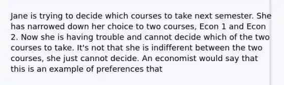 Jane is trying to decide which courses to take next semester. She has narrowed down her choice to two courses, Econ 1 and Econ 2. Now she is having trouble and cannot decide which of the two courses to take. It's not that she is indifferent between the two courses, she just cannot decide. An economist would say that this is an example of preferences that