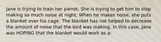 Jane is trying to train her parrot. She is trying to get him to stop making so much noise at night. When he makes noise, she puts a blanket over his cage. The blanket has not helped to decrease the amount of noise that the bird was making. In this case, Jane was HOPING that the blanket would work as a: