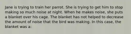 Jane is trying to train her parrot. She is trying to get him to stop making so much noise at night. When he makes noise, she puts a blanket over his cage. The blanket has not helped to decrease the amount of noise that the bird was making. In this case, the blanket was a: