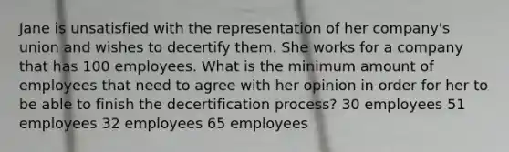 Jane is unsatisfied with the representation of her company's union and wishes to decertify them. She works for a company that has 100 employees. What is the minimum amount of employees that need to agree with her opinion in order for her to be able to finish the decertification process? 30 employees 51 employees 32 employees 65 employees