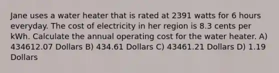 Jane uses a water heater that is rated at 2391 watts for 6 hours everyday. The cost of electricity in her region is 8.3 cents per kWh. Calculate the annual operating cost for the water heater. A) 434612.07 Dollars B) 434.61 Dollars C) 43461.21 Dollars D) 1.19 Dollars