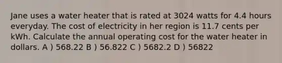 Jane uses a water heater that is rated at 3024 watts for 4.4 hours everyday. The cost of electricity in her region is 11.7 cents per kWh. Calculate the annual operating cost for the water heater in dollars. A ) 568.22 B ) 56.822 C ) 5682.2 D ) 56822