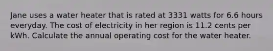 Jane uses a water heater that is rated at 3331 watts for 6.6 hours everyday. The cost of electricity in her region is 11.2 cents per kWh. Calculate the annual operating cost for the water heater.